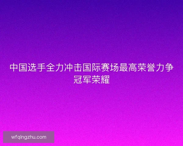 中国选手全力冲击国际赛场最高荣誉力争冠军荣耀 中国选手全力冲击国际赛场最高荣誉力争冠军荣耀