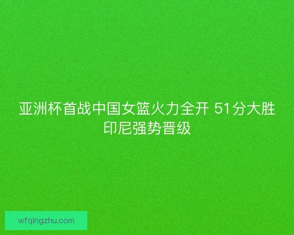 亚洲杯首战中国女篮火力全开 51分大胜印尼强势晋级 亚洲杯首战中国女篮火力全开 51分大胜印尼强势晋级