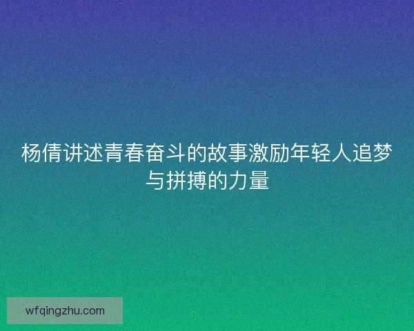 杨倩讲述青春奋斗的故事激励年轻人追梦与拼搏的力量