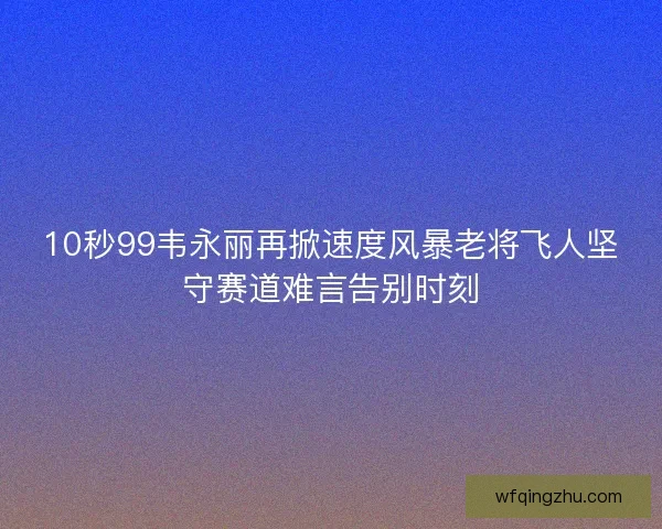 10秒99韦永丽再掀速度风暴老将飞人坚守赛道难言告别时刻