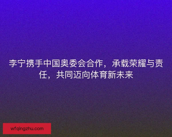 李宁携手中国奥委会合作，承载荣耀与责任，共同迈向体育新未来