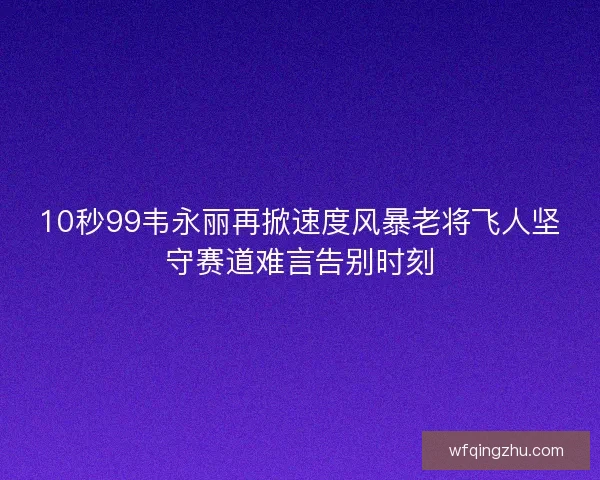 10秒99韦永丽再掀速度风暴老将飞人坚守赛道难言告别时刻