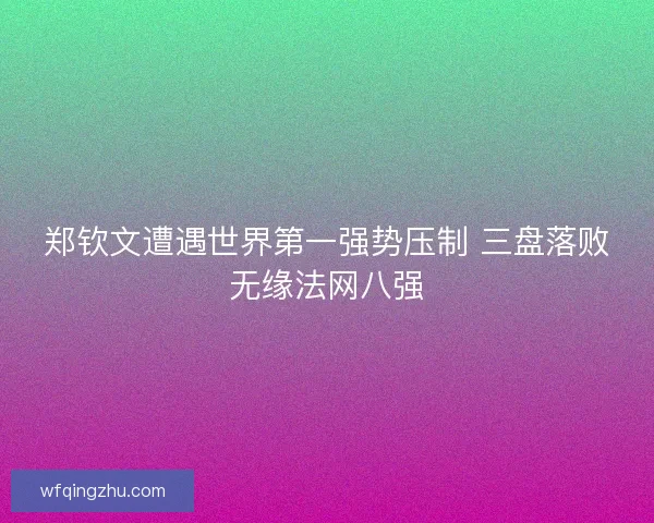 郑钦文遭遇世界第一强势压制 三盘落败无缘法网八强