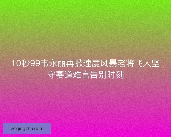10秒99韦永丽再掀速度风暴老将飞人坚守赛道难言告别时刻
