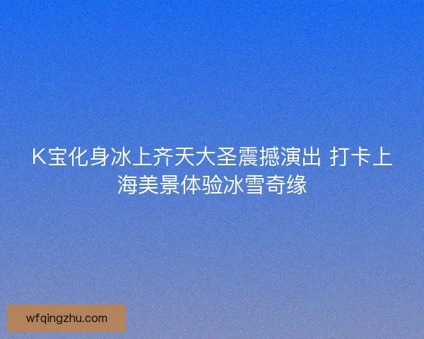 K宝化身冰上齐天大圣震撼演出 打卡上海美景体验冰雪奇缘