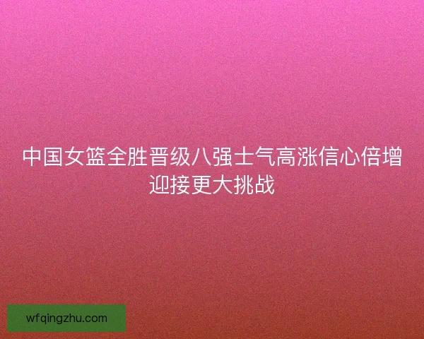 中国女篮全胜晋级八强士气高涨信心倍增迎接更大挑战