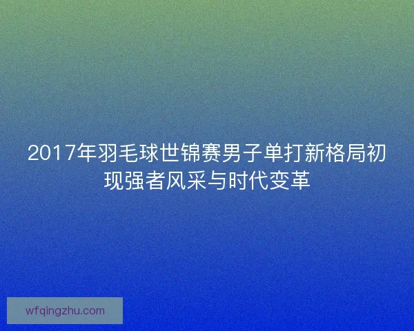 2017年羽毛球世锦赛男子单打新格局初现强者风采与时代变革 2017年羽毛球世锦赛男子单打新格局初现强者风采与时代变革