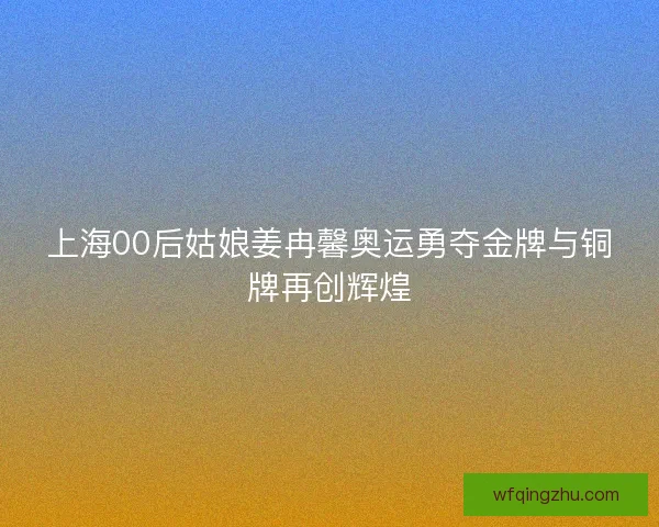 上海00后姑娘姜冉馨奥运勇夺金牌与铜牌再创辉煌 上海00后姑娘姜冉馨奥运勇夺金牌与铜牌再创辉煌